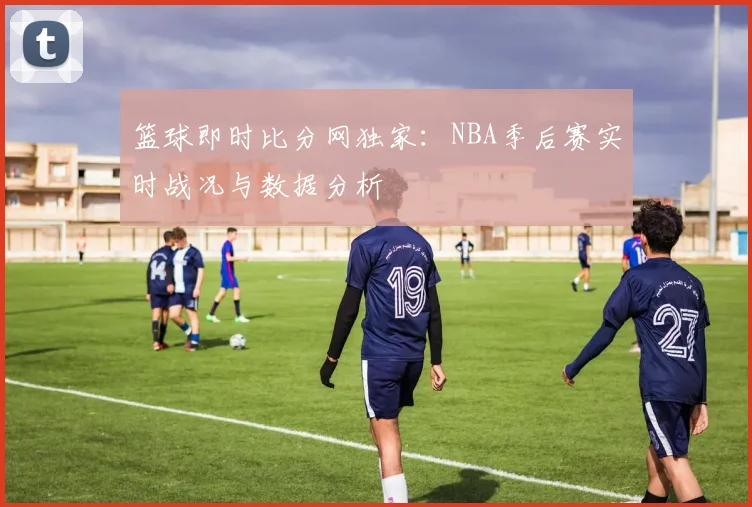 篮球即时比分网独家:NBA季后赛实时战况与数据分析