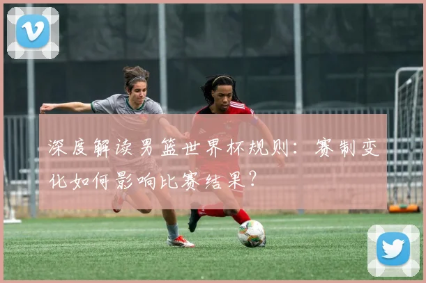 深度解读男篮世界杯规则：赛制变化如何影响比赛结果？