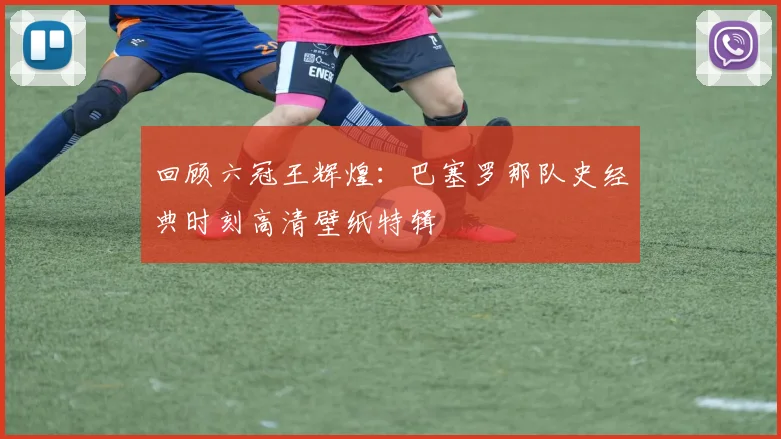 回顾六冠王辉煌：巴塞罗那队史经典时刻高清壁纸特辑