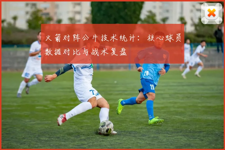 火箭对阵公牛技术统计：核心球员数据对比与战术复盘